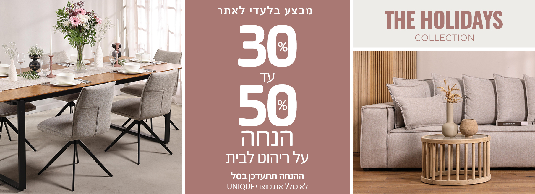 מבצע בלעדי לאתר 30%-50% הנחה על ריהוט לבית, ההנחה תתעדכן בסל, לא כולל את מוצרי UNIQUE