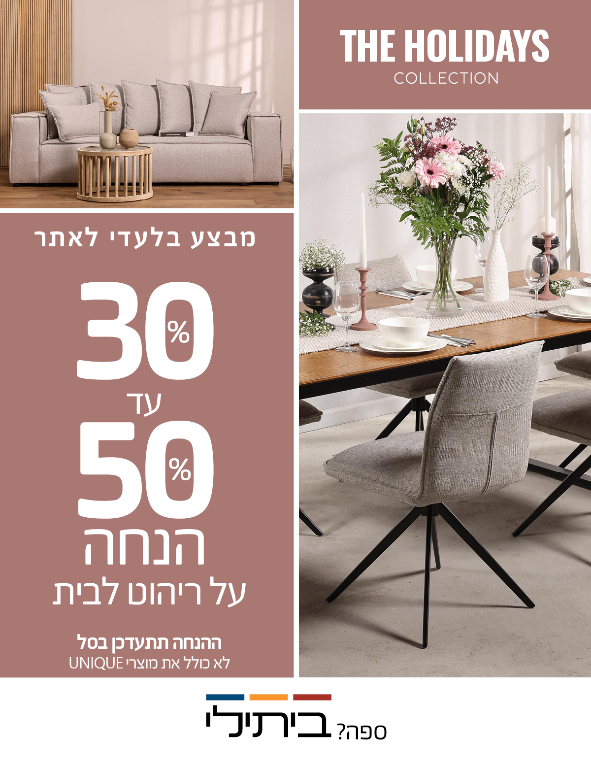 מבצע בלעדי לאתר 30%-50% הנחה על ריהוט לבית, ההנחה תתעדכן בסל, לא כולל את מוצרי UNIQUE